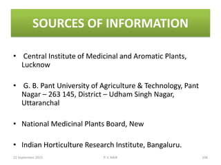 SOURCES OF INFORMATION
• Central Institute of Medicinal and Aromatic Plants,
Lucknow
• G. B. Pant University of Agriculture & Technology, Pant
Nagar – 263 145, District – Udham Singh Nagar,
Uttaranchal
• National Medicinal Plants Board, New
• Indian Horticulture Research Institute, Bangaluru.
22 September 2015 106P. V. NAIK
 