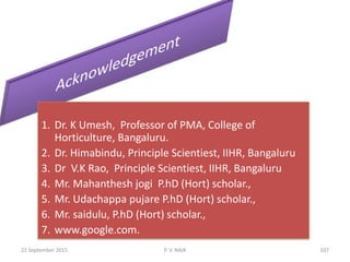 1. Dr. K Umesh, Professor of PMA, College of
Horticulture, Bangaluru.
2. Dr. Himabindu, Principle Scientiest, IIHR, Bangaluru
3. Dr V.K Rao, Principle Scientiest, IIHR, Bangaluru
4. Mr. Mahanthesh jogi P.hD (Hort) scholar.,
5. Mr. Udachappa pujare P.hD (Hort) scholar.,
6. Mr. saidulu, P.hD (Hort) scholar.,
7. www.google.com.
22 September 2015 107P. V. NAIK
 