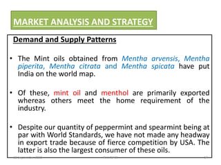 MARKET ANALYSIS AND STRATEGY
Demand and Supply Patterns
• The Mint oils obtained from Mentha arvensis, Mentha
piperita, Mentha citrata and Mentha spicata have put
India on the world map.
• Of these, mint oil and menthol are primarily exported
whereas others meet the home requirement of the
industry.
• Despite our quantity of peppermint and spearmint being at
par with World Standards, we have not made any headway
in export trade because of fierce competition by USA. The
latter is also the largest consumer of these oils.
22 September 2015 14P. V. NAIK
 