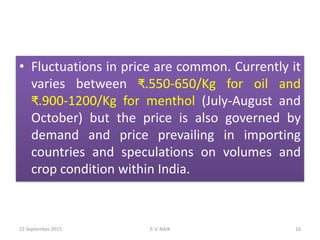 • Fluctuations in price are common. Currently it
varies between ₹.550-650/Kg for oil and
₹.900-1200/Kg for menthol (July-August and
October) but the price is also governed by
demand and price prevailing in importing
countries and speculations on volumes and
crop condition within India.
22 September 2015 16P. V. NAIK
 