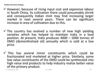  However, because of rising input cost and expensive labour
in South China, its cultivation there could presumably shrink
and consequently Indian mint may find increasing larger
market in next several years. There can be significant
increase in area of cultivation due to this.
 The country has evolved a number of new high yielding
varieties which has helped to maintain India in a lead
position. At present, India produces 4000 – 5000 tonnes of
DMO (dementholized oil) annually which is sold at a low
price.
 This has several minor constituents which could be
fractionated and marketed at higher price. Similarly, some
low value constituents of the DMO could be synthesized into
high value end products to help industry realize better value
of the primary product.
Analysis and Future Strategy...
22 September 2015 18P. V. NAIK
 