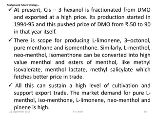  At present, Cis – 3 hexanol is fractionated from DMO
and exported at a high price. Its production started in
1994-95 and this pushed price of DMO from ₹.50 to 90
in that year itself.
 There is scope for producing L-limonene, 3–octonol,
pure menthone and isomenthone. Similarly, L-menthol,
neo-menthol, isomenthone can be converted into high
value menthol and esters of menthol, like methyl
isovalerate, menthol lactate, methyl salicylate which
fetches better price in trade.
 All this can sustain a high level of cultivation and
support export trade. The market demand for pure L-
menthol, iso-menthone, L-limonene, neo-menthol and
pinene is high.
Analysis and Future Strategy...
22 September 2015 19P. V. NAIK
 