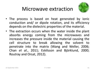 Microwave extraction
• The process is based on heat generated by ionic
conduction and/ or dipole rotation, and its efficiency
depends on the dielectric properties of the material.
• The extraction occurs when the water inside the plant
absorbs energy coming from the microwaves and
increases the pressure inside the material causing the
cell structure to break allowing the solvent to
penetrate into the matrix (Wang and Weller, 2006;
Chan et al., 2011; Eskilsson and Björklund, 2000;
Routray and Orsat, 2012).
22 September 2015 P. V. NAIK 61
 