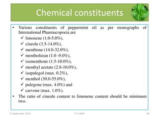 Chemical constituents
• Various constituents of peppermint oil as per monographs of
International Pharmacopoeia are
 limonene (1.0-5.0%),
 cineole (3.5-14.0%),
 menthone (14.0-32.0%),
 menthofuran (1.0 -9.0%),
 isomenthone (1.5-10.0%),
 menthyl acetate (2.8-10.0%),
 isopulegol (max. 0.2%),
 menthol (30.0-55.0%),
 pulegone (max. 4.0%) and
 carvone (max. 1.0%).
• The ratio of cineole content to limonene content should be minimum
two.
22 September 2015 68P. V. NAIK
 