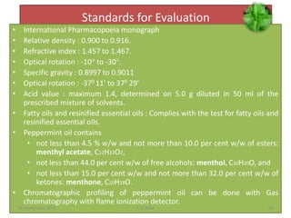 Standards for Evaluation
• International Pharmacopoeia monograph
• Relative density : 0.900 to 0.916.
• Refractive index : 1.457 to 1.467.
• Optical rotation : -10° to -30°.
• Specific gravity : 0.8997 to 0.9011
• Optical rotation : -370 11’ to 370 29’
• Acid value : maximum 1.4, determined on 5.0 g diluted in 50 ml of the
prescribed mixture of solvents.
• Fatty oils and resinified essential oils : Complies with the test for fatty oils and
resinified essential oils.
• Peppermint oil contains
• not less than 4.5 % w/w and not more than 10.0 per cent w/w of esters:
menthyl acetate, C12H22O2,
• not less than 44.0 per cent w/w of free alcohols: menthol, C10H20O, and
• not less than 15.0 per cent w/w and not more than 32.0 per cent w/w of
ketones: menthone, C10H18O.
• Chromatographic profiling of peppermint oil can be done with Gas
chromatography with flame ionization detector.
22 September 2015 69P. V. NAIK
 