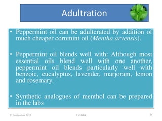 Adultration
• Peppermint oil can be adulterated by addition of
much cheaper cornmint oil (Mentha arvensis).
• Peppermint oil blends well with: Although most
essential oils blend well with one another,
peppermint oil blends particularly well with
benzoic, eucalyptus, lavender, marjoram, lemon
and rosemary.
• Synthetic analogues of menthol can be prepared
in the labs
22 September 2015 70P. V. NAIK
 