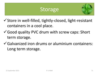 Storage
Store in well-filled, tightly-closed, light-resistant
containers in a cool place.
Good quality PVC drum with screw caps: Short
term storage.
Galvanized iron drums or aluminium containers:
Long term storage.
22 September 2015 71P. V. NAIK
 