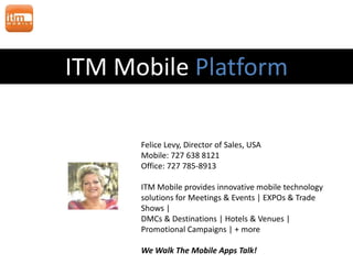 ITM Mobile Platform

      Felice Levy, Director of Sales, USA
      Mobile: 727 638 8121
      Office: 727 785-8913

      ITM Mobile provides innovative mobile technology
      solutions for Meetings & Events | EXPOs & Trade
      Shows |
      DMCs & Destinations | Hotels & Venues |
      Promotional Campaigns | + more

      We Walk The Mobile Apps Talk!
 