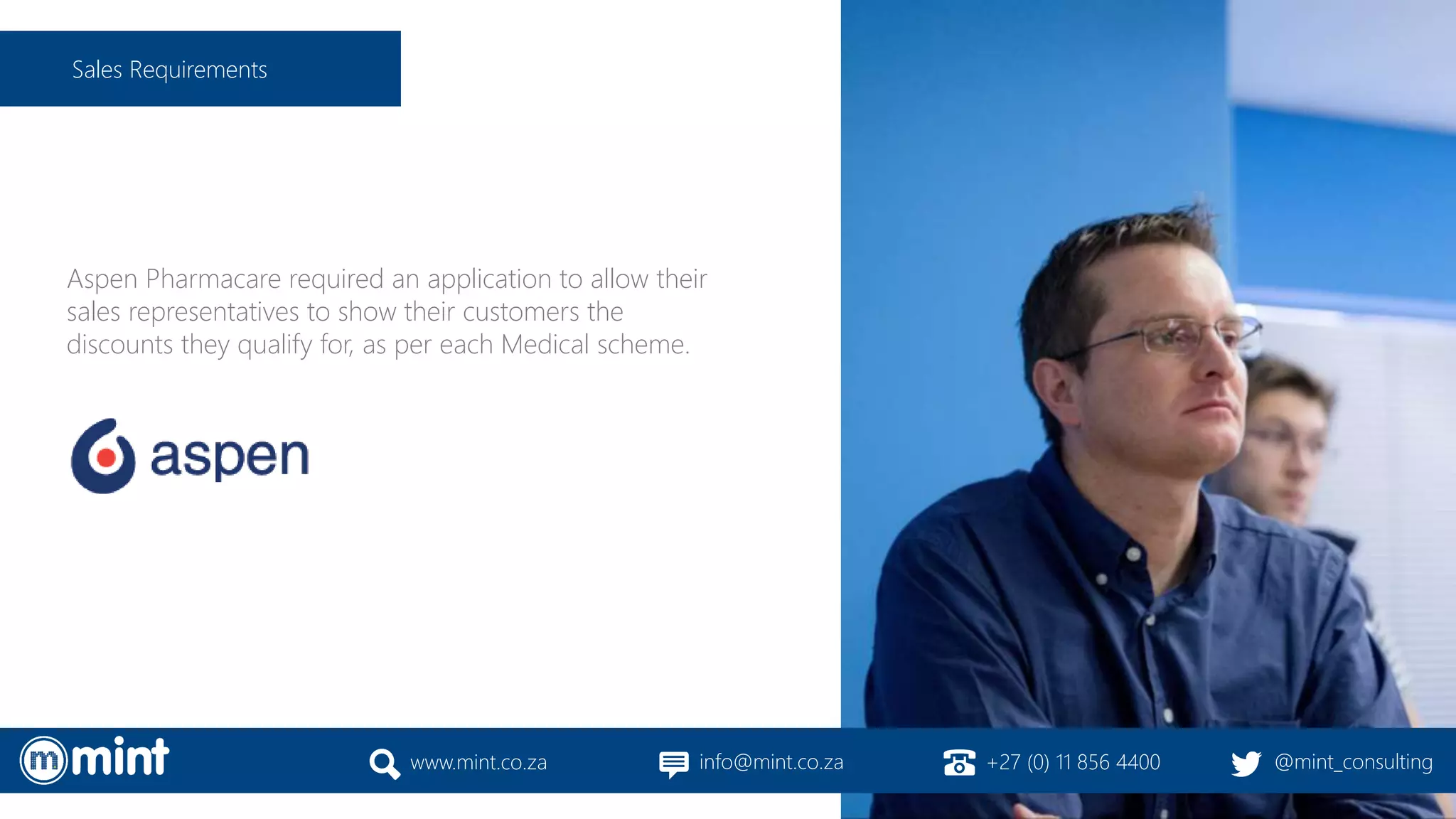 Aspen Pharmacare required an application to allow their
sales representatives to show their customers the
discounts they qualify for, as per each Medical scheme.
www.mint.co.za info@mint.co.za +27 (0) 11 856 4400 @mint_consulting
Sales Requirements
 