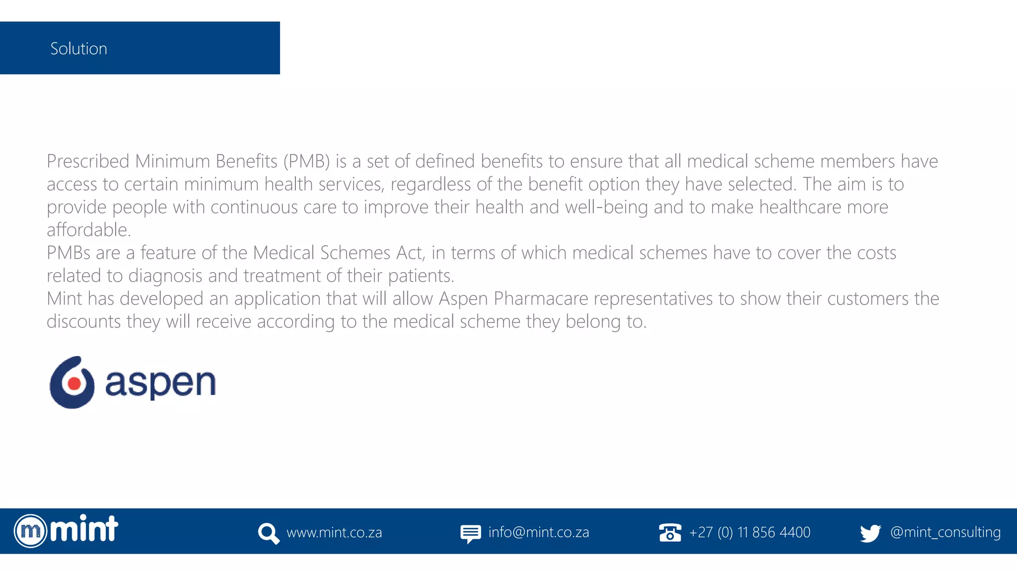 Prescribed Minimum Benefits (PMB) is a set of defined benefits to ensure that all medical scheme members have
access to certain minimum health services, regardless of the benefit option they have selected. The aim is to
provide people with continuous care to improve their health and well-being and to make healthcare more
affordable.
PMBs are a feature of the Medical Schemes Act, in terms of which medical schemes have to cover the costs
related to diagnosis and treatment of their patients.
Mint has developed an application that will allow Aspen Pharmacare representatives to show their customers the
discounts they will receive according to the medical scheme they belong to.
www.mint.co.za info@mint.co.za +27 (0) 11 856 4400 @mint_consulting
Solution
 