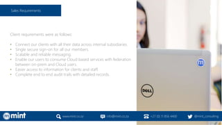 Client requirements were as follows:
• Connect our clients with all their data across internal subsidiaries.
• Single secure sign-on for all our members.
• Scalable and reliable messaging.
• Enable our users to consume Cloud based services with federation
between on-prem and Cloud users.
• Easier access to information for clients and staff.
• Complete end to end audit trails with detailed records.
www.mint.co.za info@mint.co.za +27 (0) 11 856 4400 @mint_consulting
Sales Requirements
 