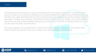 The leading insurance institution is unique, and a leader within their industry, with a vision to embrace cloud
services to reduce risk on their local infrastructure and data availability. By implementing a GoToMarket strategy
with their new mobile application the security and infrastructure team collaborated with the architects from Mint
to provide a scalable, secure solution, to federate their internal services and user profiles. This, custom designed
service bus, was built to deliver reliable messaging across all services inside their company’s infrastructure – but
can also scale into public or private cloud.
The solution design was conducted hand in hand with the client to ensure an exact fit to their requirements.
Implementation was seamless and easy to configure with high availability across the board.
www.mint.co.za info@mint.co.za +27 (0) 11 856 4400 @mint_consulting
Solution
 