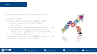 The system will have the following impact on the business:
• Reliable messaging
• Secure internal and external communication with JWT.
• Token is generated on login with multifactor
authentication.
• The service bus is federated to all internal services, so the
same token can be used to identify the user across
multiple domains and retrieve authorised data without
authenticating multiple times.
• Can retrieve a single result, from multiple backend services, by
instantiating a single call to the service bus.
www.mint.co.za info@mint.co.za +27 (0) 11 856 4400 @mint_consulting
Benefits
 
