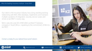 Our client in the insurance industry has a long standing working
relationship with Mint. Mint develops, implements and maintains
multiple variations of integration, security, service susses and
strives to be FIRST in every way.
Mint is also the only ISO 27001:2003 certified IT Solutions
company in South Africa – speaking to the commitment of Mint to
be FIRST.
Contact us today for your tailored future proof solution.
www.mint.co.za info@mint.co.za +27 (0) 11 856 4400 @mint_consulting
Why this leading insurance institute chose Mint
 