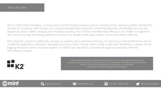 www.mint.co.za info@mint.co.za +27 (0) 11 856 4400 @mint_consulting
Mint is a Microsoft information, communication and technology business partner consisting of two operating entities namely Mint
Services & Consulting, which focuses on Customer Management, Enterprise Content Management, and Mobility Services and
AppDotGo, which is Mint’s products and innovation business. Part of Mint’s extended value offering is our reseller arrangements
with some of our key technology partners to enhance our already world-class product, service and solution offerings.
Mint required a solution to effectively manage our expense claim and leave processes, to improve our internal efficiencies and to
simplify the application, submission and approval process. Mint’s intranet, which is built on Microsoft SharePoint, is utilized for the
logging of expense claims and leave requests. A solution was required to automate the approval processes within the
Mint.Efficiency project.
“ Mint believes in putting our money where our mouth is, by not only reselling the products and
services our partners provide, but by using these in our own business. What better way to demonstrate
what we sell by using the technology to enhance our own processes”
Carel du Toit – MD Mint Management Technologies
About the Client
 