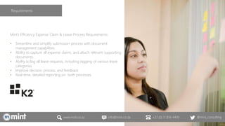 www.mint.co.za info@mint.co.za +27 (0) 11 856 4400 @mint_consulting
Mint’s Efficiency Expense Claim & Leave Process Requirements:
• Streamline and simplify submission process with document
management capabilities
• Ability to capture all expense claims, and attach relevant supporting
documents.
• Ability to log all leave requests, including tagging of various leave
categories
• Improve decision process, and feedback
• Real-time, detailed reporting on both processes
Requirements
 