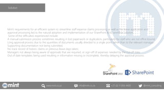 www.mint.co.za info@mint.co.za +27 (0) 11 856 4400 @mint_consulting
Mint’s requirements for an efficient system to streamline staff expense claims processing as well as the leave application and
approval processing led to the natural adoption and implementation of our SharePoint & K2 workflow solution.
Some of the difficulties experienced include:
A manual submission process sometimes resulting in lost paperwork or duplication, particularly for staff who are not office bound;
Long approval process due to the quantities of documents usually directed to a single point rather than to the relevant manager;
Supporting documentation not being submitted;
No track record of historic claims or previous leave days taken;
Managers not always being aware of approvals that are required, or sign-off of expenses needed by the cut-off date;
Out of date templates being used resulting in information missing or incomplete, thereby delaying the approval process.
Solution
 