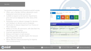 www.mint.co.za info@mint.co.za +27 (0) 11 856 4400 @mint_consulting
The benefits of implementing SharePoint and K2 include:
• Offers users a familiar interface allowing for quick
deployment and minimal user training;
• Scalable to expand as the business requirements
grow and can be deployed for other areas of the
business
• Notification sent to relevant manager for decision,
with feedback on decision sent to employee
• Notification to relevant department (i.e. Finance or
HR) on decision.
• Ability to monitor all submissions, with data feed into
relevant back end systems.
• Improved operational efficiencies
• Measure and report on each process
• Reporting provides valuable insights into resource
planning (Leave process)
• Allows effective finance provisioning for expense
claim reimbursements
Benefits
 