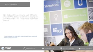 www.mint.co.za info@mint.co.za +27 (0) 11 856 4400 @mint_consulting
K2 is the best-of-breed enterprise ready BPM tool of
choice for Mint. With our investment in certifying our
consultants on K2, it was a no-brainer to implement it
in-house.
Contact us today if you would like to know more about Mint.Efficiency and
how it can help your business.
Why K2 chose Mint
 