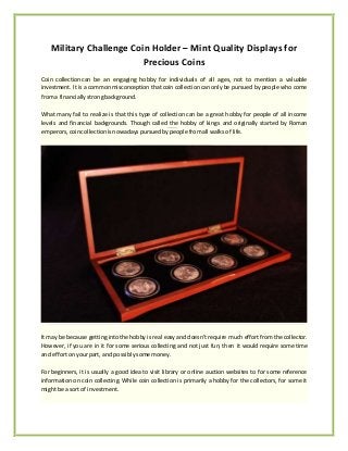 Military Challenge Coin Holder – Mint Quality Displays for 
Precious Coins 
Coin collection can be an engaging hobby for individuals of all ages, not to mention a valuable 
investment. It is a common misconception that coin collection can only be pursued by people who come 
from a financially strong background. 
What many fail to realize is that this type of collection can be a great hobby for people of all income 
levels and financial backgrounds. Though called the hobby of kings and originally started by Roman 
emperors, coin collection is nowadays pursued by people from all walks of life. 
It may be because getting into the hobby is real easy and doesn’t require much effort from the collector. 
However, if you are in it for some serious collecting and not just fun, then it would require some time 
and effort on your part, and possibly some money. 
For beginners, it is usually a good idea to visit library or online auction websites to for some reference 
information on coin collecting. While coin collection is primarily a hobby for the collectors, for some it 
might be a sort of investment. 
 