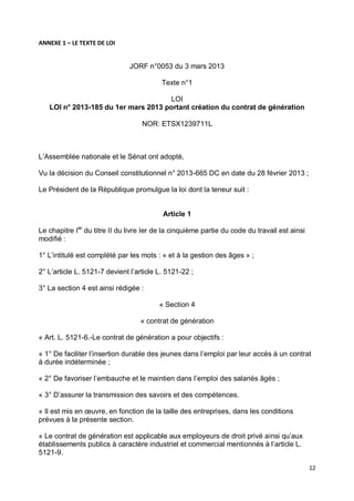 12
ANNEXE 1 – LE TEXTE DE LOI
JORF n°0053 du 3 mars 2013
Texte n°1
LOI
LOI n° 2013-185 du 1er mars 2013 portant création du contrat de génération
NOR: ETSX1239711L
L’Assemblée nationale et le Sénat ont adopté,
Vu la décision du Conseil constitutionnel n° 2013-665 DC en date du 28 février 2013 ;
Le Président de la République promulgue la loi dont la teneur suit :
Article 1
Le chapitre Ier
du titre II du livre Ier de la cinquième partie du code du travail est ainsi
modifié :
1° L’intitulé est complété par les mots : « et à la gestion des âges » ;
2° L’article L. 5121-7 devient l’article L. 5121-22 ;
3° La section 4 est ainsi rédigée :
« Section 4
« contrat de génération
« Art. L. 5121-6.-Le contrat de génération a pour objectifs :
« 1° De faciliter l’insertion durable des jeunes dans l’emploi par leur accès à un contrat
à durée indéterminée ;
« 2° De favoriser l’embauche et le maintien dans l’emploi des salariés âgés ;
« 3° D’assurer la transmission des savoirs et des compétences.
« Il est mis en œuvre, en fonction de la taille des entreprises, dans les conditions
prévues à la présente section.
« Le contrat de génération est applicable aux employeurs de droit privé ainsi qu’aux
établissements publics à caractère industriel et commercial mentionnés à l’article L.
5121-9.
 