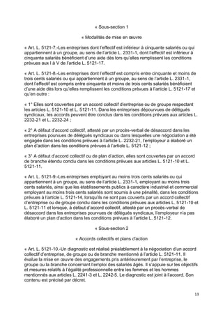 13
« Sous-section 1
« Modalités de mise en œuvre
« Art. L. 5121-7.-Les entreprises dont l’effectif est inférieur à cinquante salariés ou qui
appartiennent à un groupe, au sens de l’article L. 2331-1, dont l’effectif est inférieur à
cinquante salariés bénéficient d’une aide dès lors qu’elles remplissent les conditions
prévues aux I à V de l’article L. 5121-17.
« Art. L. 5121-8.-Les entreprises dont l’effectif est compris entre cinquante et moins de
trois cents salariés ou qui appartiennent à un groupe, au sens de l’article L. 2331-1,
dont l’effectif est compris entre cinquante et moins de trois cents salariés bénéficient
d’une aide dès lors qu’elles remplissent les conditions prévues à l’article L. 5121-17 et
qu’en outre :
« 1° Elles sont couvertes par un accord collectif d’entreprise ou de groupe respectant
les articles L. 5121-10 et L. 5121-11. Dans les entreprises dépourvues de délégués
syndicaux, les accords peuvent être conclus dans les conditions prévues aux articles L.
2232-21 et L. 2232-24 ;
« 2° A défaut d’accord collectif, attesté par un procès-verbal de désaccord dans les
entreprises pourvues de délégués syndicaux ou dans lesquelles une négociation a été
engagée dans les conditions prévues à l’article L. 2232-21, l’employeur a élaboré un
plan d’action dans les conditions prévues à l’article L. 5121-12 ;
« 3° A défaut d’accord collectif ou de plan d’action, elles sont couvertes par un accord
de branche étendu conclu dans les conditions prévues aux articles L. 5121-10 et L.
5121-11.
« Art. L. 5121-9.-Les entreprises employant au moins trois cents salariés ou qui
appartiennent à un groupe, au sens de l’article L. 2331-1, employant au moins trois
cents salariés, ainsi que les établissements publics à caractère industriel et commercial
employant au moins trois cents salariés sont soumis à une pénalité, dans les conditions
prévues à l’article L. 5121-14, lorsqu’ils ne sont pas couverts par un accord collectif
d’entreprise ou de groupe conclu dans les conditions prévues aux articles L. 5121-10 et
L. 5121-11 et lorsque, à défaut d’accord collectif, attesté par un procès-verbal de
désaccord dans les entreprises pourvues de délégués syndicaux, l’employeur n’a pas
élaboré un plan d’action dans les conditions prévues à l’article L. 5121-12.
« Sous-section 2
« Accords collectifs et plans d’action
« Art. L. 5121-10.-Un diagnostic est réalisé préalablement à la négociation d’un accord
collectif d’entreprise, de groupe ou de branche mentionné à l’article L. 5121-11. Il
évalue la mise en œuvre des engagements pris antérieurement par l’entreprise, le
groupe ou la branche concernant l’emploi des salariés âgés. Il s’appuie sur les objectifs
et mesures relatifs à l’égalité professionnelle entre les femmes et les hommes
mentionnés aux articles L. 2241-3 et L. 2242-5. Le diagnostic est joint à l’accord. Son
contenu est précisé par décret.
 