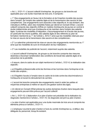 14
« Art. L. 5121-11.-L’accord collectif d’entreprise, de groupe ou de branche est
applicable pour une durée maximale de trois ans. Il comporte :
« 1° Des engagements en faveur de la formation et de l’insertion durable des jeunes
dans l’emploi, de l’emploi des salariés âgés et de la transmission des savoirs et des
compétences. Ces engagements sont associés à des objectifs et, le cas échéant, des
indicateurs chiffrés, selon des modalités fixées par décret en Conseil d’Etat. L’accord
collectif comporte des objectifs chiffrés en matière d’embauche de jeunes en contrat à
durée indéterminée ainsi que d’embauche et de maintien dans l’emploi des salariés
âgés. Il précise les modalités d’intégration, d’accompagnement et d’accès des jeunes,
en particulier les moins qualifiés, des salariés âgés et des référents au plan de
formation mentionné au 1° de l’article L. 6312-1 ainsi que les modalités retenues pour
la mise en œuvre de la transmission des savoirs et des compétences ;
« 2° Le calendrier prévisionnel de mise en œuvre des engagements mentionnés au 1°
ainsi que les modalités de suivi et d’évaluation de leur réalisation ;
« 3° Les modalités de publicité de l’accord, notamment auprès des salariés.
« L’accord collectif d’entreprise, de groupe ou de branche comporte des mesures
destinées à favoriser l’amélioration des conditions de travail des salariés âgés et la
prévention de la pénibilité.
« Il assure, dans le cadre de son objet mentionné à l’article L. 5121-6, la réalisation des
objectifs :
« a) D’égalité professionnelle entre les femmes et les hommes dans l’entreprise et de
mixité des emplois ;
« b) D’égalité d’accès à l’emploi dans le cadre de la lutte contre les discriminations à
l’embauche et durant le déroulement de carrière.
« L’accord de branche comporte des engagements visant à aider les petites et
moyennes entreprises à mettre en œuvre une gestion active des âges.
« Un décret en Conseil d’Etat précise les autres domaines d’action dans lesquels des
engagements peuvent être prévus par l’accord collectif.
« Art. L. 5121-12.-L’élaboration d’un plan d’action est précédée de la réalisation du
diagnostic mentionné à l’article L. 5121-10. Ce diagnostic est joint au plan d’action.
« Le plan d’action est applicable pour une durée maximale de trois ans et comporte les
éléments prévus à l’article L. 5121-11.
« L’employeur soumet le plan d’action à l’avis du comité d’entreprise ou, à défaut, des
délégués du personnel, lorsqu’ils existent.
 