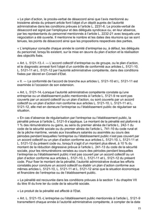 15
« Le plan d’action, le procès-verbal de désaccord ainsi que l’avis mentionné au
troisième alinéa du présent article font l’objet d’un dépôt auprès de l’autorité
administrative dans les conditions prévues à l’article L. 2231-6. Le procès-verbal de
désaccord est signé par l’employeur et des délégués syndicaux ou, en leur absence,
par les représentants du personnel mentionnés à l’article L. 2232-21 avec lesquels une
négociation a été ouverte. Il mentionne le nombre et les dates des réunions qui se sont
tenues, les points de désaccord ainsi que les propositions respectives des parties.
« L’employeur consulte chaque année le comité d’entreprise ou, à défaut, les délégués
du personnel, lorsqu’ils existent, sur la mise en œuvre du plan d’action et la réalisation
des objectifs fixés.
« Art. L. 5121-13.-I. ― L’accord collectif d’entreprise ou de groupe, ou le plan d’action,
et le diagnostic annexé font l’objet d’un contrôle de conformité aux articles L. 5121-10,
L. 5121-11 et L. 5121-12 par l’autorité administrative compétente, dans des conditions
fixées par décret en Conseil d’Etat.
« II. ― La conformité de l’accord de branche aux articles L. 5121-10 et L. 5121-11 est
examinée à l’occasion de son extension.
« Art. L. 5121-14.-Lorsque l’autorité administrative compétente constate qu’une
entreprise ou un établissement public mentionnés à l’article L. 5121-9 ne sont pas
couverts par un accord collectif ou un plan d’action, ou sont couverts par un accord
collectif ou un plan d’action non conforme aux articles L. 5121-10, L. 5121-11 et L.
5121-12, elle met en demeure l’entreprise ou l’établissement public de régulariser sa
situation.
« En cas d’absence de régularisation par l’entreprise ou l’établissement public, la
pénalité prévue à l’article L. 5121-9 s’applique. Le montant de la pénalité est plafonné à
1 % des rémunérations ou gains, au sens du premier alinéa de l’article L. 242-1 du
code de la sécurité sociale ou du premier alinéa de l’article L. 741-10 du code rural et
de la pêche maritime, versés aux travailleurs salariés ou assimilés au cours des
périodes pendant lesquelles l’entreprise ou l’établissement public n’est pas couvert par
un accord collectif ou un plan d’action conforme aux articles L. 5121-10, L. 5121-11 et
L. 5121-12 du présent code ou, lorsqu’il s’agit d’un montant plus élevé, à 10 % du
montant de la réduction dégressive prévue à l’article L. 241-13 du code de la sécurité
sociale, pour les rémunérations versées au cours des périodes pendant lesquelles
l’entreprise ou l’établissement public n’est pas couvert par un accord collectif ou un
plan d’action conforme aux articles L. 5121-10, L. 5121-11 et L. 5121-12 du présent
code. Pour fixer le montant de la pénalité, l’autorité administrative évalue les efforts
constatés pour conclure un accord collectif ou établir un plan d’action conforme aux
mêmes articles L. 5121-10, L. 5121-11 et L. 5121-12 ainsi que la situation économique
et financière de l’entreprise ou de l’établissement public.
« La pénalité est recouvrée dans les conditions prévues à la section 1 du chapitre VII
du titre III du livre Ier du code de la sécurité sociale.
« Le produit de la pénalité est affecté à l’Etat.
« Art. L. 5121-15.-L’entreprise ou l’établissement public mentionnés à l’article L. 5121-9
transmettent chaque année à l’autorité administrative compétente, à compter de la date
 