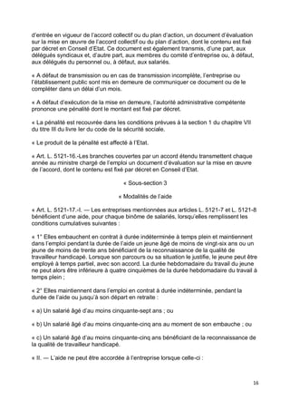 16
d’entrée en vigueur de l’accord collectif ou du plan d’action, un document d’évaluation
sur la mise en œuvre de l’accord collectif ou du plan d’action, dont le contenu est fixé
par décret en Conseil d’Etat. Ce document est également transmis, d’une part, aux
délégués syndicaux et, d’autre part, aux membres du comité d’entreprise ou, à défaut,
aux délégués du personnel ou, à défaut, aux salariés.
« A défaut de transmission ou en cas de transmission incomplète, l’entreprise ou
l’établissement public sont mis en demeure de communiquer ce document ou de le
compléter dans un délai d’un mois.
« A défaut d’exécution de la mise en demeure, l’autorité administrative compétente
prononce une pénalité dont le montant est fixé par décret.
« La pénalité est recouvrée dans les conditions prévues à la section 1 du chapitre VII
du titre III du livre Ier du code de la sécurité sociale.
« Le produit de la pénalité est affecté à l’Etat.
« Art. L. 5121-16.-Les branches couvertes par un accord étendu transmettent chaque
année au ministre chargé de l’emploi un document d’évaluation sur la mise en œuvre
de l’accord, dont le contenu est fixé par décret en Conseil d’Etat.
« Sous-section 3
« Modalités de l’aide
« Art. L. 5121-17.-I. ― Les entreprises mentionnées aux articles L. 5121-7 et L. 5121-8
bénéficient d’une aide, pour chaque binôme de salariés, lorsqu’elles remplissent les
conditions cumulatives suivantes :
« 1° Elles embauchent en contrat à durée indéterminée à temps plein et maintiennent
dans l’emploi pendant la durée de l’aide un jeune âgé de moins de vingt-six ans ou un
jeune de moins de trente ans bénéficiant de la reconnaissance de la qualité de
travailleur handicapé. Lorsque son parcours ou sa situation le justifie, le jeune peut être
employé à temps partiel, avec son accord. La durée hebdomadaire du travail du jeune
ne peut alors être inférieure à quatre cinquièmes de la durée hebdomadaire du travail à
temps plein ;
« 2° Elles maintiennent dans l’emploi en contrat à durée indéterminée, pendant la
durée de l’aide ou jusqu’à son départ en retraite :
« a) Un salarié âgé d’au moins cinquante-sept ans ; ou
« b) Un salarié âgé d’au moins cinquante-cinq ans au moment de son embauche ; ou
« c) Un salarié âgé d’au moins cinquante-cinq ans bénéficiant de la reconnaissance de
la qualité de travailleur handicapé.
« II. ― L’aide ne peut être accordée à l’entreprise lorsque celle-ci :
 