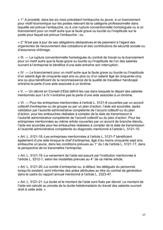 17
« 1° A procédé, dans les six mois précédant l’embauche du jeune, à un licenciement
pour motif économique sur les postes relevant de la catégorie professionnelle dans
laquelle est prévue l’embauche, ou à une rupture conventionnelle homologuée ou à un
licenciement pour un motif autre que la faute grave ou lourde ou l’inaptitude sur le
poste pour lequel est prévue l’embauche ; ou
« 2° N’est pas à jour de ses obligations déclaratives et de paiement à l’égard des
organismes de recouvrement des cotisations et des contributions de sécurité sociale ou
d’assurance chômage.
« III. ― La rupture conventionnelle homologuée du contrat de travail ou le licenciement
pour un motif autre que la faute grave ou lourde ou l’inaptitude de l’un des salariés
ouvrant à l’entreprise le bénéfice d’une aide entraîne son interruption.
« IV. ― Le licenciement pour un motif autre que la faute grave ou lourde ou l’inaptitude
d’un salarié âgé de cinquante-sept ans ou plus ou d’un salarié âgé de cinquante-cinq
ans ou plus bénéficiant de la reconnaissance de la qualité de travailleur handicapé
entraîne la perte d’une aide associée à un binôme.
« V. ― Un décret en Conseil d’Etat définit les cas dans lesquels le départ des salariés
mentionnés aux I à IV n’entraîne pas la perte d’une aide associée à un binôme.
« VI. ― Pour les entreprises mentionnées à l’article L. 5121-8 couvertes par un accord
collectif d’entreprise ou de groupe ou par un plan d’action, l’aide est accordée, après
validation par l’autorité administrative compétente de l’accord collectif ou du plan
d’action, pour les embauches réalisées à compter de la date de transmission à
l’autorité administrative compétente de l’accord collectif ou du plan d’action. Pour les
entreprises mentionnées au même article couvertes par un accord de branche étendu,
l’aide est accordée pour les embauches réalisées à compter de la date de transmission
à l’autorité administrative compétente du diagnostic mentionné à l’article L. 5121-10.
« Art. L. 5121-18.-Les entreprises mentionnées à l’article L. 5121-7 bénéficient
également d’une aide lorsque le chef d’entreprise, âgé d’au moins cinquante-sept ans,
embauche un jeune, dans les conditions prévues au 1° du I de l’article L. 5121-17, dans
la perspective de lui transmettre l’entreprise.
« Art. L. 5121-19.-Le versement de l’aide est assuré par l’institution mentionnée à
l’article L. 5312-1, selon les modalités prévues au 4° de ce même article.
« Art. L. 5121-20.-Le comité d’entreprise ou, à défaut, les délégués du personnel,
lorsqu’ils existent, sont informés des aides attribuées au titre du contrat de génération
dans le cadre du rapport annuel mentionné à l’article L. 2323-47.
« Art. L. 5121-21.-La durée et le montant de l’aide sont fixés par décret. Le montant de
l’aide est calculé au prorata de la durée hebdomadaire du travail des salariés ouvrant
droit à cette aide. »
 