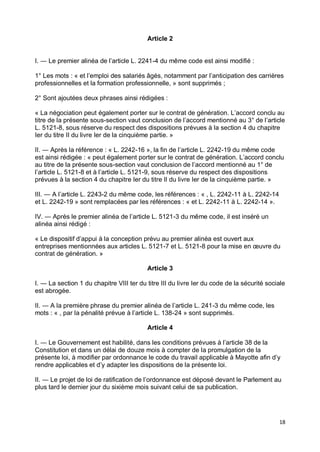 18
Article 2
I. ― Le premier alinéa de l’article L. 2241-4 du même code est ainsi modifié :
1° Les mots : « et l’emploi des salariés âgés, notamment par l’anticipation des carrières
professionnelles et la formation professionnelle, » sont supprimés ;
2° Sont ajoutées deux phrases ainsi rédigées :
« La négociation peut également porter sur le contrat de génération. L’accord conclu au
titre de la présente sous-section vaut conclusion de l’accord mentionné au 3° de l’article
L. 5121-8, sous réserve du respect des dispositions prévues à la section 4 du chapitre
Ier du titre II du livre Ier de la cinquième partie. »
II. ― Après la référence : « L. 2242-16 », la fin de l’article L. 2242-19 du même code
est ainsi rédigée : « peut également porter sur le contrat de génération. L’accord conclu
au titre de la présente sous-section vaut conclusion de l’accord mentionné au 1° de
l’article L. 5121-8 et à l’article L. 5121-9, sous réserve du respect des dispositions
prévues à la section 4 du chapitre Ier du titre II du livre Ier de la cinquième partie. »
III. ― A l’article L. 2243-2 du même code, les références : « , L. 2242-11 à L. 2242-14
et L. 2242-19 » sont remplacées par les références : « et L. 2242-11 à L. 2242-14 ».
IV. ― Après le premier alinéa de l’article L. 5121-3 du même code, il est inséré un
alinéa ainsi rédigé :
« Le dispositif d’appui à la conception prévu au premier alinéa est ouvert aux
entreprises mentionnées aux articles L. 5121-7 et L. 5121-8 pour la mise en œuvre du
contrat de génération. »
Article 3
I. ― La section 1 du chapitre VIII ter du titre III du livre Ier du code de la sécurité sociale
est abrogée.
II. ― A la première phrase du premier alinéa de l’article L. 241-3 du même code, les
mots : « , par la pénalité prévue à l’article L. 138-24 » sont supprimés.
Article 4
I. ― Le Gouvernement est habilité, dans les conditions prévues à l’article 38 de la
Constitution et dans un délai de douze mois à compter de la promulgation de la
présente loi, à modifier par ordonnance le code du travail applicable à Mayotte afin d’y
rendre applicables et d’y adapter les dispositions de la présente loi.
II. ― Le projet de loi de ratification de l’ordonnance est déposé devant le Parlement au
plus tard le dernier jour du sixième mois suivant celui de sa publication.
 