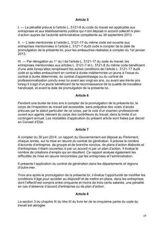 19
Article 5
I. ― La pénalité prévue à l’article L. 5121-9 du code du travail est applicable aux
entreprises et aux établissements publics qui n’ont déposé ni accord collectif ni plan
d’action auprès de l’autorité administrative compétente au 30 septembre 2013.
II. ― L’aide mentionnée à l’article L. 5121-17 du même code est ouverte aux
entreprises mentionnées à l’article L. 5121-7 dudit code à compter de la date de
promulgation de la présente loi, pour les embauches réalisées à compter du 1er janvier
2013.
III. ― Par dérogation au 1° du I de l’article L. 5121-17 du code du travail, les
entreprises mentionnées aux articles L. 5121-7 et L. 5121-8 du même code bénéficient
d’une aide lorsqu’elles remplissent les autres conditions de l’article L. 5121-17 dudit
code et qu’elles embauchent en contrat à durée indéterminée un jeune à l’issue du
contrat à durée déterminée, du contrat d’apprentissage ou du contrat de
professionnalisation conclu avec lui avant ses vingt-six ans, ou avant ses trente ans
lorsqu’il s’agit d’un jeune bénéficiant de la reconnaissance de la qualité de travailleur
handicapé, et avant la date de promulgation de la présente loi.
Article 6
Pendant une durée de trois ans à compter de la promulgation de la présente loi, le
corps de l’inspection du travail est accessible, sans préjudice des voies d’accès
prévues par le statut particulier de ce corps, par la voie d’un examen professionnel
ouvert aux agents relevant du corps des contrôleurs du travail, dans la limite d’un
contingent annuel. Les modalités d’application du présent article sont fixées par décret
en Conseil d’Etat.
Article 7
A compter du 30 juin 2014, un rapport du Gouvernement est déposé au Parlement,
chaque année, sur la mise en œuvre du contrat de génération. Il précise le nombre
d’accords d’entreprise, de groupe et de branche conclus, de plans d’action élaborés et
d’entreprises n’étant couvertes ni par un accord ni par un plan d’action. Il évalue le
nombre de créations d’emploi qui en résultent. Ce rapport analyse également les
difficultés de mise en œuvre rencontrées par les entreprises et l’administration.
Il présente l’application du contrat de génération dans les départements et régions
d’outre-mer.
Trois ans après la promulgation de la présente loi, il évalue l’opportunité de modifier les
conditions d’âge pour accéder au dispositif et de mettre en place, dans les entreprises
dont l’effectif est compris entre cinquante et moins de trois cents salariés, une pénalité
en cas d’absence d’accord d’entreprise ou de plan d’action.
Article 8
La section 3 du chapitre III du titre III du livre Ier de la cinquième partie du code du
travail est abrogée.
 