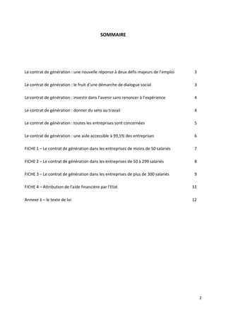 2
SOMMAIRE
Le contrat de génération : une nouvelle réponse à deux défis majeurs de l’emploi 3
Le contrat de génération : le fruit d’une démarche de dialogue social 3
Le contrat de génération : investir dans l’avenir sans renoncer à l’expérience 4
Le contrat de génération : donner du sens au travail 4
Le contrat de génération : toutes les entreprises sont concernées 5
Le contrat de génération : une aide accessible à 99,5% des entreprises 6
FICHE 1 – Le contrat de génération dans les entreprises de moins de 50 salariés 7
FICHE 2 – Le contrat de génération dans les entreprises de 50 à 299 salariés 8
FICHE 3 – Le contrat de génération dans les entreprises de plus de 300 salariés 9
FICHE 4 – Attribution de l’aide financière par l’Etat 11
Annexe 1 – le texte de loi 12
 