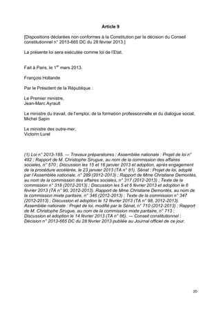 20
Article 9
[Dispositions déclarées non conformes à la Constitution par la décision du Conseil
constitutionnel n° 2013-665 DC du 28 février 2013.]
La présente loi sera exécutée comme loi de l’Etat.
Fait à Paris, le 1er
mars 2013.
François Hollande
Par le Président de la République :
Le Premier ministre,
Jean-Marc Ayrault
Le ministre du travail, de l’emploi, de la formation professionnelle et du dialogue social,
Michel Sapin
Le ministre des outre-mer,
Victorin Lurel
(1) Loi n° 2013-185. ― Travaux préparatoires : Assemblée nationale : Projet de loi n°
492 ; Rapport de M. Christophe Sirugue, au nom de la commission des affaires
sociales, n° 570 ; Discussion les 15 et 16 janvier 2013 et adoption, après engagement
de la procédure accélérée, le 23 janvier 2013 (TA n° 81). Sénat : Projet de loi, adopté
par l’Assemblée nationale, n° 289 (2012-2013) ; Rapport de Mme Christiane Demontès,
au nom de la commission des affaires sociales, n° 317 (2012-2013) ; Texte de la
commission n° 318 (2012-2013) ; Discussion les 5 et 6 février 2013 et adoption le 6
février 2013 (TA n° 90, 2012-2013). Rapport de Mme Christiane Demontès, au nom de
la commission mixte paritaire, n° 346 (2012-2013) ; Texte de la commission n° 347
(2012-2013) ; Discussion et adoption le 12 février 2013 (TA n° 98, 2012-2013).
Assemblée nationale : Projet de loi, modifié par le Sénat, n° 710 (2012-2013) ; Rapport
de M. Christophe Sirugue, au nom de la commission mixte paritaire, n° 713 ;
Discussion et adoption le 14 février 2013 (TA n° 86). ― Conseil constitutionnel :
Décision n° 2013-665 DC du 28 février 2013 publiée au Journal officiel de ce jour.
 