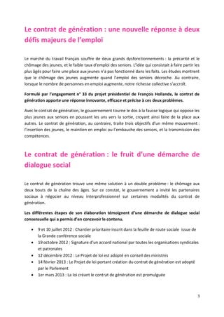 3
Le contrat de génération : une nouvelle réponse à deux
défis majeurs de l’emploi
Le marché du travail français souffre de deux grands dysfonctionnements : la précarité et le
chômage des jeunes, et le faible taux d’emploi des seniors. L’idée qui consistait à faire partir les
plus âgés pour faire une place aux jeunes n’a pas fonctionné dans les faits. Les études montrent
que le chômage des jeunes augmente quand l’emploi des seniors décroche. Au contraire,
lorsque le nombre de personnes en emploi augmente, notre richesse collective s’accroît.
Formulé par l’engagement n° 33 du projet présidentiel de François Hollande, le contrat de
génération apporte une réponse innovante, efficace et précise à ces deux problèmes.
Avec le contrat de génération, le gouvernement tourne le dos à la fausse logique qui oppose les
plus jeunes aux seniors en poussant les uns vers la sortie, croyant ainsi faire de la place aux
autres. Le contrat de génération, au contraire, traite trois objectifs d’un même mouvement :
l’insertion des jeunes, le maintien en emploi ou l’embauche des seniors, et la transmission des
compétences.
Le contrat de génération : le fruit d’une démarche de
dialogue social
Le contrat de génération trouve une même solution à un double problème : le chômage aux
deux bouts de la chaîne des âges. Sur ce constat, le gouvernement a invité les partenaires
sociaux à négocier au niveau interprofessionnel sur certaines modalités du contrat de
génération.
Les différentes étapes de son élaboration témoignent d’une démarche de dialogue social
consensuelle qui a permis d’en concevoir le contenu.
 9 et 10 juillet 2012 : Chantier prioritaire inscrit dans la feuille de route sociale issue de
la Grande conférence sociale
 19 octobre 2012 : Signature d’un accord national par toutes les organisations syndicales
et patronales
 12 décembre 2012 : Le Projet de loi est adopté en conseil des ministres
 14 février 2013 : Le Projet de loi portant création du contrat de génération est adopté
par le Parlement
 1er mars 2013 : La loi créant le contrat de génération est promulguée
 