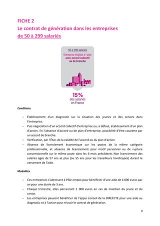 8
FICHE 2
Le contrat de génération dans les entreprises
de 50 à 299 salariés
Conditions
 Établissement d’un diagnostic sur la situation des jeunes et des seniors dans
l’entreprise.
 Puis négociation d’un accord collectif d’entreprise ou, à défaut, établissement d’un plan
d’action. En l’absence d’accord ou de plan d’entreprise, possibilité d’être couverte par
un accord de branche.
 Vérification, par l’État, de la validité de l’accord ou du plan d’action.
 Absence de licenciement économique sur les postes de la même catégorie
professionnelle, et absence de licenciement pour motif personnel ou de rupture
conventionnelle sur le même poste dans les 6 mois précédents Non licenciement des
salariés âgés de 57 ans et plus (ou 55 ans pour les travailleurs handicapés) durant le
versement de l’aide.
Modalités
 Ces entreprises s’adressent à Pôle emploi pour bénéficier d’une aide de 4 000 euros par
an pour une durée de 3 ans.
 Chaque trimestre, elles percevront 1 000 euros en cas de maintien du jeune et du
senior.
 Les entreprises peuvent bénéficier de l’appui conseil de la DIRECCTE pour une aide au
diagnostic et à l’action pour réussir le contrat de génération.
 