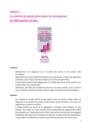 9
FICHE 3
Le contrat de génération dans les entreprises
de 300 salariés et plus
Conditions
 Établissement d’un diagnostic sur la situation des jeunes et des seniors dans
l’entreprise.
 Négociation d’un accord collectif d’entreprise ou de groupe ou, à défaut de négociation
conclusive, mise en place d’un plan d’action sur le contrat de génération.
 L’accord doit comporter des engagements sur l’emploi des jeunes et des seniors et sur
la transmission des compétences.
 Vérification, par l’État, de la validité de l’accord ou du plan d’action, et de la mise en
œuvre. À défaut d’accord ou de plan d’action valide, l’entreprise peut être pénalisée.
Modalités
 Les entreprises de 300 salariés et plus doivent dans un premier temps établir un
diagnostic sur la situation des jeunes et des seniors dans l’entreprise, puis ouvrir une
négociation et conclure un accord.
 A défaut d’accord au terme de la négociation, l’employeur peut déployer un plan
d’action. Cet accord, ou ce plan d’action, devra comprendre des engagements chiffrés
de l’entreprise sur l’emploi des jeunes et des seniors et des mesures pour accompagner
l’intégration des jeunes dans l’entreprise et favoriser la transmission des compétences.
L’Etat vérifiera la validité de cet accord ou plan d’action ainsi que sa mise en œuvre.
 