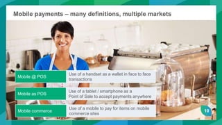 10
Mobile payments – many definitions, multiple markets
Mobile @ POS
Use of a handset as a wallet in face to face
transactions
Mobile as POS
Use of a tablet / smartphone as a
Point of Sale to accept payments anywhere
Mobile commerce
Use of a mobile to pay for items on mobile
commerce sites
10
 