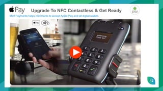 12
Upgrade To NFC Contactless & Get Ready
Mint Payments helps merchants to accept Apple Pay and all digital wallets
 