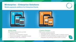 17
Minterprise – Enterprise Solutions
Mobile payments platform for Enterprise Clients
White Label
Mint White Label solutions provide
• Speed to market
• Low touch – no integration needed
• Future proof solution – upgrades included
• Working on both iOS & Android
Custom Solution
Mint custom solutions provide
• Perfectly branded solutions
• Integrated into any existing mobile or software solution
• Full API’s for iOS and Android as well as back-end
integration into existing customer ERP or portals
 