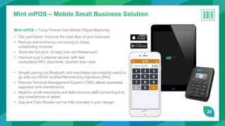20
Mint mPOS – Mobile Small Business Solution
Mint mPOS – Turns Phones Into Mobile Eftpos Machines
• Get paid faster. Improve the cash flow of your business.
• Reduce admin time by not having to chase
outstanding invoices
• Work like the pros. Accept Visa and Mastercard.
• Improve your customer service with fast
contactless NFC payments. Quicker than cash.
• Simple pairing via Bluetooth and merchants are instantly ready to
go with our APCA certified Remote Key Injections (RKI).
• Remote Terminal Management System (TMS) allows seamless
upgrades and maintenance.
• Ideal for small merchants and field services staff connecting it to
any smartphone or tablet.
• App and Card Reader can be fully branded in your design.
 