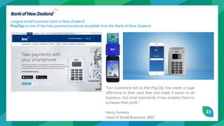 23
Largest small business bank in New Zealand
PayClip is one of two key payment products available from the Bank of New Zealand
“Our customers tell us that PayClip has made a huge
difference to their cash flow and made it easier to do
business, but most importantly it has enabled them to
increase their profit.”
Harry Ferreira
Head of Small Business, BNZ
 