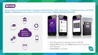 24
MYOB
Market leader of accounting software in Australia and New Zealand – 60% market share. 1.2 million businesses use MYOB.
Mobile and Payments are key pillars of MYOB’s growth strategy of Making business life easier.
• Mint Payments is a strategic partner of MYOB
• Chip & PIN (2014) and eftpos (April 2015) launched
and deployed
• Contactless in progress
 