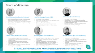 26
Board of directors
Terry Cuthbertson (Non-Executive Chairman)
• Former Partner at KPMG Corporate Finance and NSW
Partner in Charge of Mergers and Acquisitions
• Former Group Finance Director of Tech Pacific in APAC
• Chairman of five other ASX listed companies including
My Net Fone Limited.
Alex Teoh (Managing Director / CEO)
• Co-Founder of Mint Payments
• Prior to Mint was CEO of a local and international supply
chain and logistics business
• Previously Principal Consultant at
PricewaterhouseCoopers Hong Kong and Senior
Consultant at Cap Gemini Ernst & Young Sydney.
Andrew Teoh (Executive Director)
• Co-Founder of Mint Payments
• Previously MD / CEO of Australian primary goods
exporter, Montec International and Operations Manager
for leading independent Telco
• Extensive experience in sales and marketing sectors
especially with emerging technologies
Anne Weatherston (Non-Executive Director)
• Currently CIO of Energy Australia
• Previously the CIO and member of the Management
Board of ANZ Banking Group
• Previously Group CIO for Bank of Ireland and Abbey /
Santander
• Over 30 years of experience as a leader of
business and technology change
• MBA from the Strathclyde Business School
Peter Wright (Non-Executive Director)
• Currently President of Asia Pacific for OmniPay Limited,
a wholly owned subsidiary of First Data Corporation
("First Data")
• Previously the Managing Director of First Data in
Australia and New Zealand, and 2IC of Cashcard, a
major Australian payment processing company
• Over 35 years of experience in finance and payments
related sector mainly in Australia
William Bartee (Non-Executive Director)
• Co-founder and Managing Director of Blackbird
Ventures and Co-Founding Partner of Southern Cross
Venture Partners
• Involved in a number of successful technology
companies such as Altium (ASX: ALU) and Seek
(ASX: SEK).
• Built and lead the early stage investing for Macquarie
Technology Ventures (“MTV”)
STRONG, ENTREPRENEURIAL AND EXPERIENCED BOARD OF DIRECTORS
 