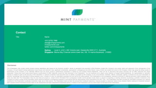 28
Contact
Title Name
+612 8752 7888
alias@mintpayments.com
mintpayments.com
twitter.com/mintpayments
Sydney Level 4, Unit 3, 450 Victoria road, Gladesville NSW 2111, Australia
Singapore Marina Bay Financial centre tower two, l39, 10 marina Boulevard, 018983
Disclaimer
This Presentation may contain certain forward looking statements with respect to the financial condition, results of operations and business of Mint Wireless Limited (the Company) and certain plans and objectives of the management of the
Company. All such forward looking statements involve known and unknown risks, significant uncertainties, assumptions, contingencies and other factors, many of which are outside the control of the Company, which may cause the actual results or
performance of the Company to be materially different from any future results or performance expressed or implied by such forward looking statements. There can be no assurance that actual outcomes will not differ materially from these
statements. Factors that could cause actual results or performance to differ materially include the risks disclosed in the Presentation. You are cautioned not to place undue reliance on forward looking statements. No representation or warranty,
express or implied is given to the accuracy of the information or opinions contained in this document and no liability is accepted by the Company or any of its directors, members, officers, employees, agents or advisers for any such information or
opinions. Accordingly, this information is being supplied to you, in whole or in part, for information purposes only and not for any other purpose. This Presentation is not a prospectus, disclosure document or offering document under Australian law or
under any other law. This Presentation does not, and does not purport to, contain all the information that a prospective investor and its advisers would desire or require in evaluating or reaching decisions concerning a possible investment in the
Company nor does it contain all the information which would be required in a prospectus prepared in accordance with the requirements of the Corporations Act 2001 (Cth). This Presentation has been provided for information purposes only. Nothing
contained in the Presentation constitutes investment, legal, tax or other advice. The Presentation does not take into account the investment objectives, financial situation or particular needs of any recipient. Before making an investment decision,
each recipient of the Presentation should make its own assessment and take independent professional advice in relation to the Presentation and any action taken on the basis of the Presentation.
 