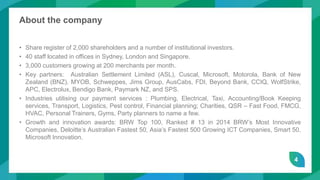 4
About the company
• Share register of 2,000 shareholders and a number of institutional investors.
• 40 staff located in offices in Sydney, London and Singapore.
• 3,000 customers growing at 200 merchants per month.
• Key partners: Australian Settlement Limited (ASL), Cuscal, Microsoft, Motorola, Bank of New
Zealand (BNZ), MYOB, Schweppes, Jims Group, AusCabs, FDI, Beyond Bank, CCIQ, WolfStrike,
APC, Electrolux, Bendigo Bank, Paymark NZ, and SPS.
• Industries utilising our payment services : Plumbing, Electrical, Taxi, Accounting/Book Keeping
services, Transport, Logistics, Pest control, Financial planning; Charities, QSR – Fast Food, FMCG,
HVAC, Personal Trainers, Gyms, Party planners to name a few.
• Growth and innovation awards: BRW Top 100, Ranked # 13 in 2014 BRW’s Most Innovative
Companies, Deloitte’s Australian Fastest 50, Asia’s Fastest 500 Growing ICT Companies, Smart 50,
Microsoft Innovation.
 