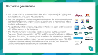 5
Corporate governance
• Mint prides itself on its Governance, Risk and Compliance (GRC) programs
that meet ASIC, APCA and ASX standards.
• The GRC program is formally integrated throughout the entire company from
board to management, employees and suppliers and is incorporated into its
products and services.
• As a publically listed company, regulated by ASIC, it is open and transparent
with all key aspects of the business.
• The infrastructure and technology has been audited by the Australian
Payments Clearing Association (APCA) and Paymark (New Zealand All Bank
Payments Processor) as meeting bank standards for payments processing.
• Mint infrastructure and technology has also been audited as being PCI DSS
compliant therefore meeting the Schemes (Visa, MasterCard, Amex and
Diners) standards for the security of cardholder data.
Remote
Key
Injection
 