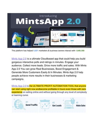 This platform has helped​ ​5,801​​ ​marketers & business owners interact with​ ​1,648,300
customers world-wide
Mints App 2.0​ is a ultimate Cloud​based app that could help you build
gorgeous interactive polls and ratings in minutes. Engage your
audience. Collect more leads. Drive more traffic and sales. With Mints
App 2.0 You can grow Real Businesses, Boost Engagement &
Generate More Customers Easily & In Minutes. Mints App 2.0 help
people achieve more results in their businesses & marketing
campaigns.
Mints App 2.0​ is ​the ULTIMATE PROFIT AUTOMATION TOOL that anyone
can start using right now andbecome profitable in hours even those with zero
experience​ on selling online and without going through any level of complexity
or learning curve.
 