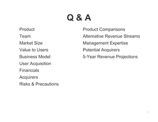 12
Q & A
Product
Team
Market Size
Value to Users
Business Model
User Acquisition
Financials
Acquirers
Risks & Precautions
Product Comparisons
Alternative Revenue Streams
Management Expertise
Potential Acquirers
5-Year Revenue Projections
 