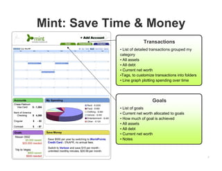 2
Mint: Save Time & Money
Transactions
• List of detailed transactions grouped my
category
• All assets
• All debt
• Current net worth
•Tags, to customize transactions into folders
• Line graph plotting spending over time
Goals
• List of goals
• Current net worth allocated to goals
• How much of goal is achieved
• All assets
• All debt
• Current net worth
• Notes
 
